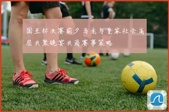 国王杯决赛前夕马竞与皇家社会高层共聚晚宴共商赛事策略